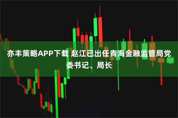 亦丰策略APP下载 赵江已出任青海金融监管局党委书记、局长