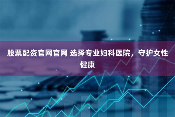 股票配资官网官网 选择专业妇科医院，守护女性健康