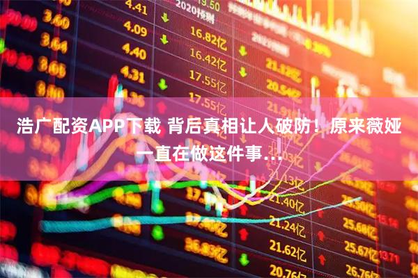 浩广配资APP下载 背后真相让人破防！原来薇娅一直在做这件事…