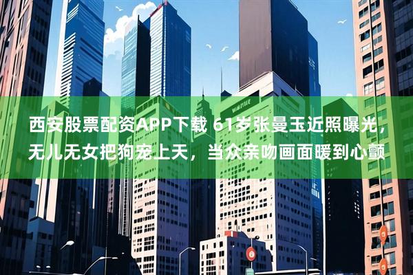 西安股票配资APP下载 61岁张曼玉近照曝光，无儿无女把狗宠上天，当众亲吻画面暖到心颤