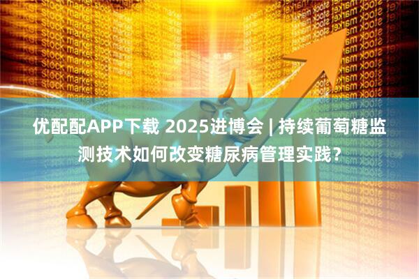 优配配APP下载 2025进博会 | 持续葡萄糖监测技术如何改变糖尿病管理实践？