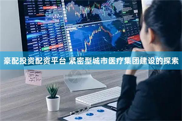 豪配投资配资平台 紧密型城市医疗集团建设的探索