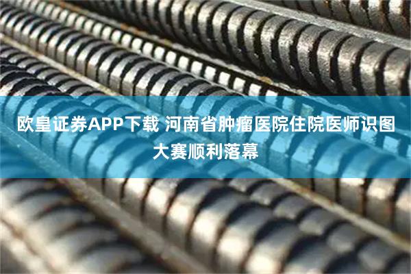 欧皇证券APP下载 河南省肿瘤医院住院医师识图大赛顺利落幕