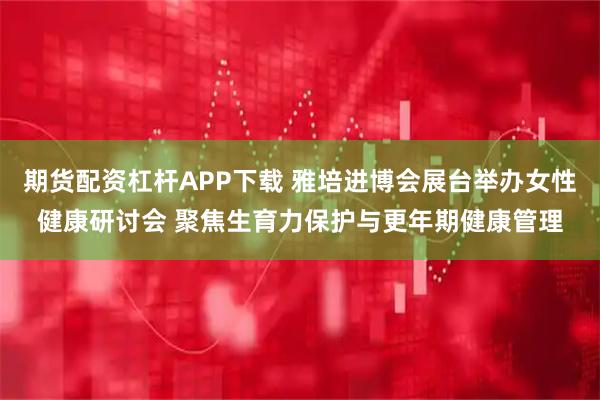 期货配资杠杆APP下载 雅培进博会展台举办女性健康研讨会 聚焦生育力保护与更年期健康管理