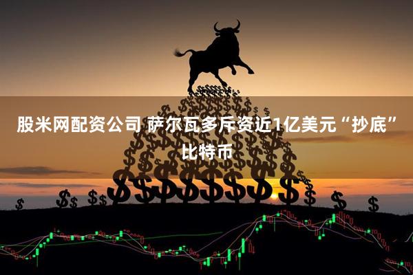 股米网配资公司 萨尔瓦多斥资近1亿美元“抄底”比特币