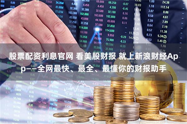 股票配资利息官网 看美股财报 就上新浪财经App——全网最快、最全、最懂你的财报助手