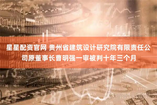 星星配资官网 贵州省建筑设计研究院有限责任公司原董事长曹明强一审被判十年三个月