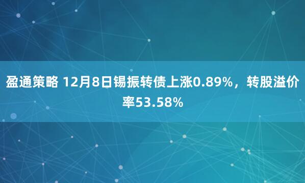 盈通策略 12月8日锡振转债上涨0.89%，转股溢价率53.58%