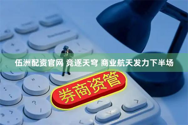 伍洲配资官网 竞逐天穹 商业航天发力下半场