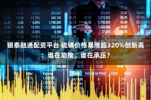 银泰融通配资平台 硫磺价格暴涨超320%创新高：谁在助推、谁在承压？