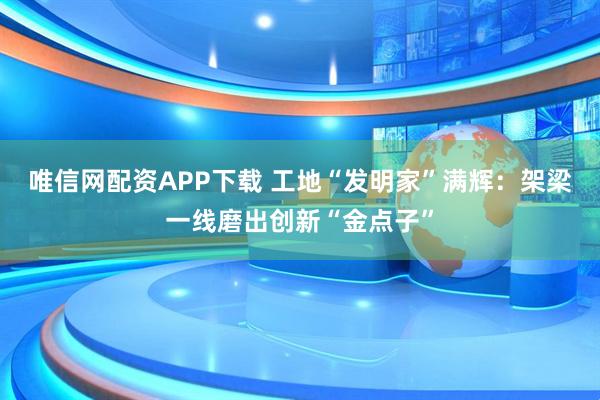唯信网配资APP下载 工地“发明家”满辉：架梁一线磨出创新“金点子”