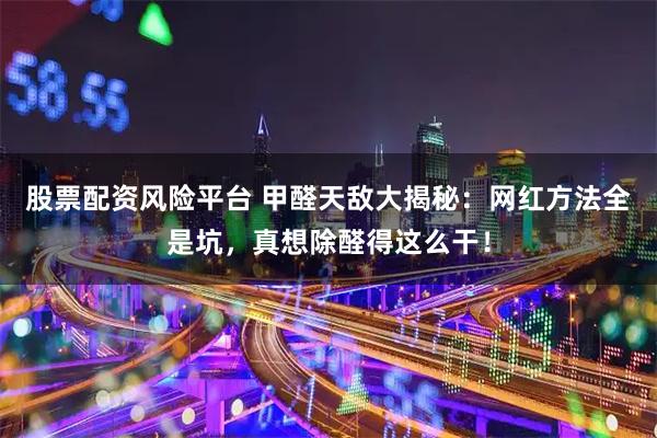 股票配资风险平台 甲醛天敌大揭秘：网红方法全是坑，真想除醛得这么干！
