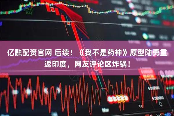 亿融配资官网 后续！《我不是药神》原型陆勇重返印度，网友评论区炸锅！
