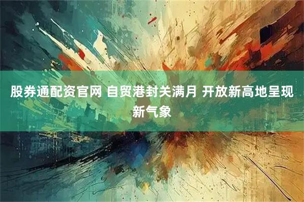 股券通配资官网 自贸港封关满月 开放新高地呈现新气象