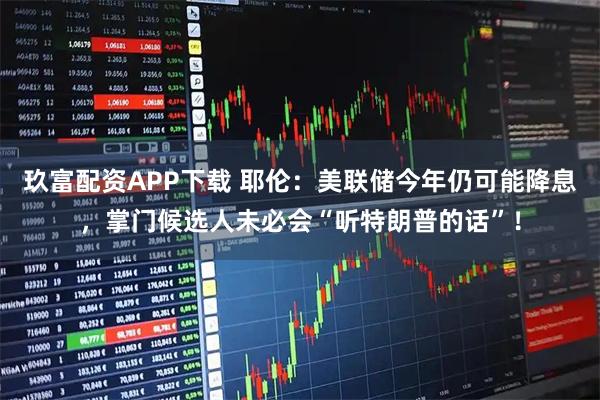 玖富配资APP下载 耶伦：美联储今年仍可能降息，掌门候选人未必会“听特朗普的话”！