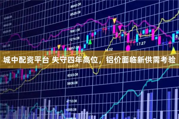 城中配资平台 失守四年高位，铝价面临新供需考验