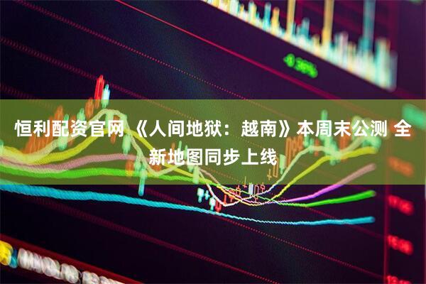 恒利配资官网 《人间地狱：越南》本周末公测 全新地图同步上线
