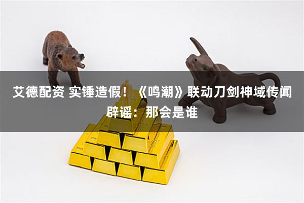 艾德配资 实锤造假！《鸣潮》联动刀剑神域传闻辟谣：那会是谁