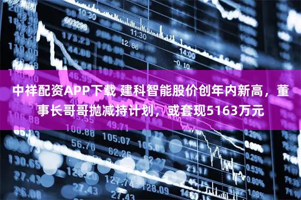 中祥配资APP下载 建科智能股价创年内新高，董事长哥哥抛减持计划，或套现5163万元