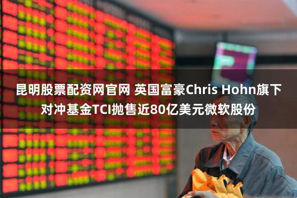 昆明股票配资网官网 英国富豪Chris Hohn旗下对冲基金TCI抛售近80亿美元微软股份