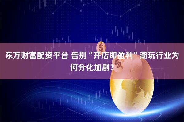 东方财富配资平台 告别“开店即盈利”潮玩行业为何分化加剧？