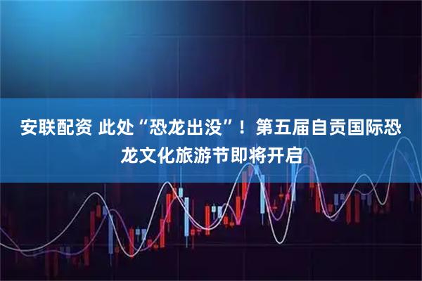 安联配资 此处“恐龙出没”！第五届自贡国际恐龙文化旅游节即将开启